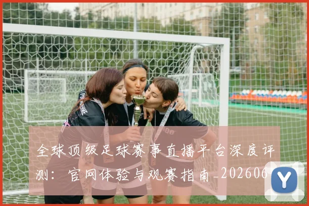 全球顶级足球赛事直播平台深度评测：官网体验与观赛指南_20260612164454
