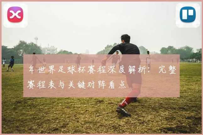 年世界足球杯赛程深度解析：完整赛程表与关键对阵看点