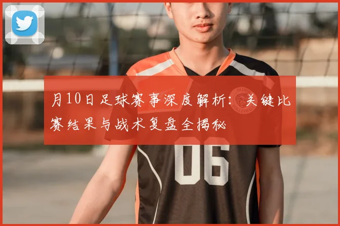 月10日足球赛事深度解析：关键比赛结果与战术复盘全揭秘