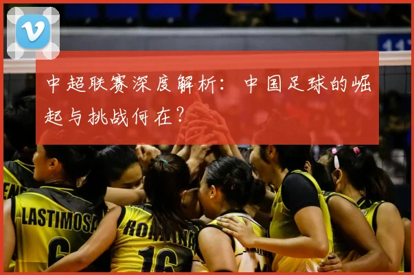 中超联赛深度解析：中国足球的崛起与挑战何在？